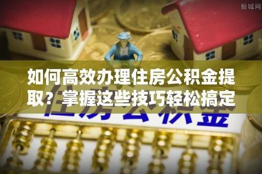 巴州如何高效办理住房公积金提取？掌握这些技巧轻松搞定