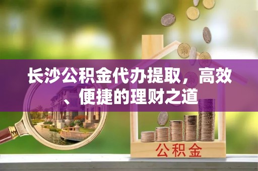 巴州长沙公积金代办提取，高效、便捷的理财之道