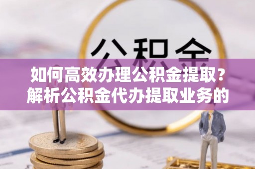 巴州如何高效办理公积金提取？解析公积金代办提取业务的全流程