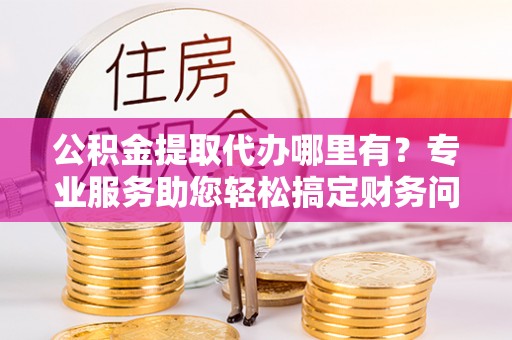 巴州公积金提取代办哪里有？专业服务助您轻松搞定财务问题