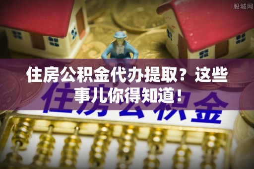 巴州住房公积金代办提取？这些事儿你得知道！