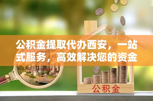 巴州公积金提取代办西安，一站式服务，高效解决您的资金需求