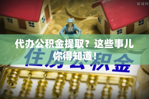 巴州代办公积金提取？这些事儿你得知道！