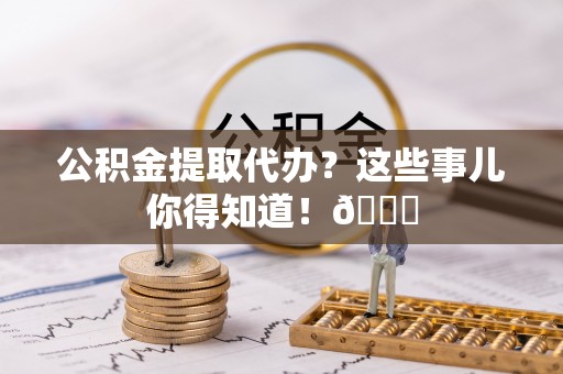 巴州公积金提取代办？这些事儿你得知道！😎