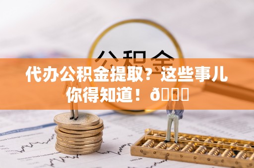 巴州代办公积金提取？这些事儿你得知道！😎