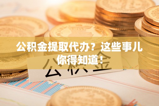 巴州公积金提取代办？这些事儿你得知道！