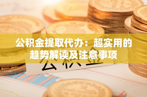 巴州公积金提取代办：超实用的趋势解读及注意事项
