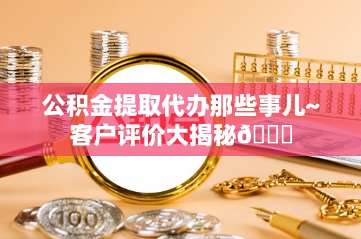 巴州公积金提取代办那些事儿~客户评价大揭秘😎