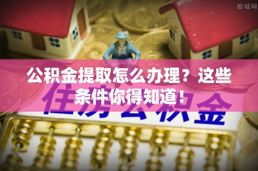 巴州公积金提取怎么办理？这些条件你得知道！