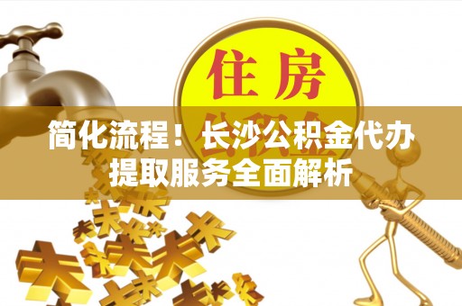 巴州简化流程！长沙公积金代办提取服务全面解析