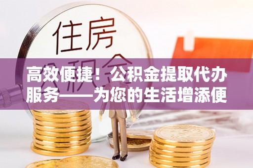 巴州高效便捷！公积金提取代办服务——为您的生活增添便利