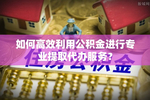 巴州如何高效利用公积金进行专业提取代办服务？