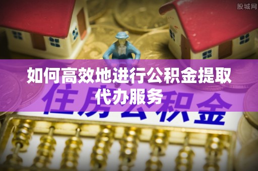 巴州如何高效地进行公积金提取代办服务