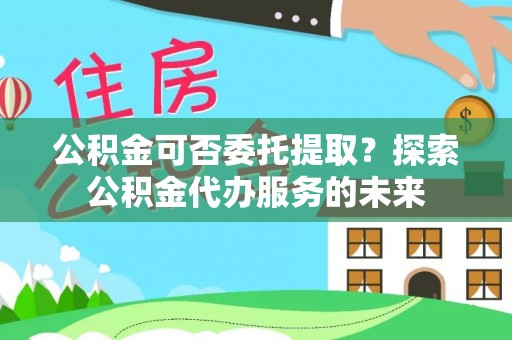 巴州公积金可否委托提取？探索公积金代办服务的未来